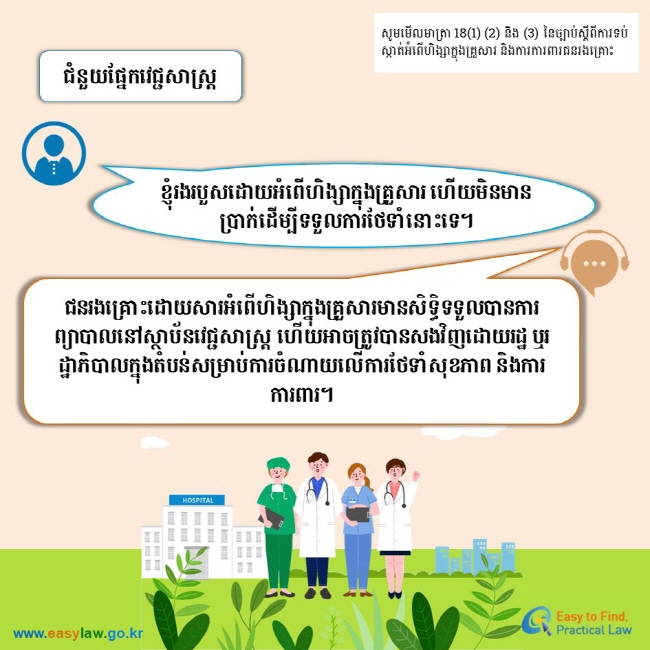 សូមមើលមាត្រា 18(1) (2) និង (3) នៃច្បាប់ស្តីពីការទប់ស្កាត់អំពើហិង្សាក្នុងគ្រួសារ និងការការពារជនរងគ្រោះ ជំនួយផ្នែកវេជ្ជសាស្ត្រ ខ្ញុំរងរបួសដោយអំពើហិង្សាក្នុងគ្រួសារ ហើយមិនមានប្រាក់ដើម្បីទទួលការថែទាំនោះទេ។ ជនរងគ្រោះដោយសារអំពើហិង្សាក្នុងគ្រួសារមានសិទ្ធិទទួលបានការព្យាបាលនៅស្ថាប័នវេជ្ជសាស្ត្រ ហើយអាចត្រូវបានសងវិញដោយរដ្ឋ ឬរដ្ឋាភិបាលក្នុងតំបន់សម្រាប់ការចំណាយលើការថែទាំសុខភាព និងការការពារ។